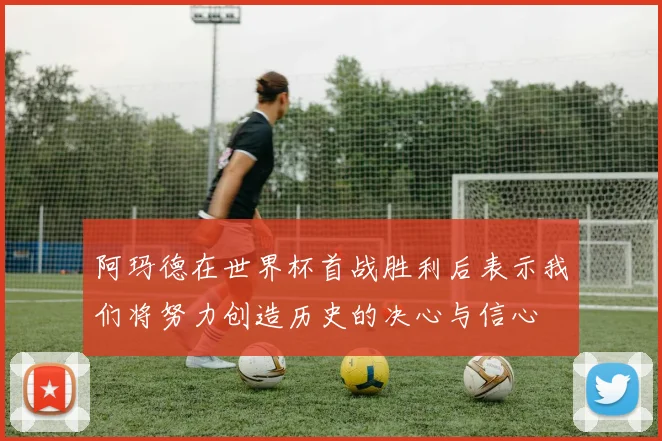 阿玛德在世界杯首战胜利后表示我们将努力创造历史的决心与信心