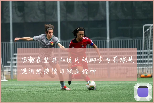 杨瀚森坚持加练内线脚步与罚球展现训练热情与职业精神