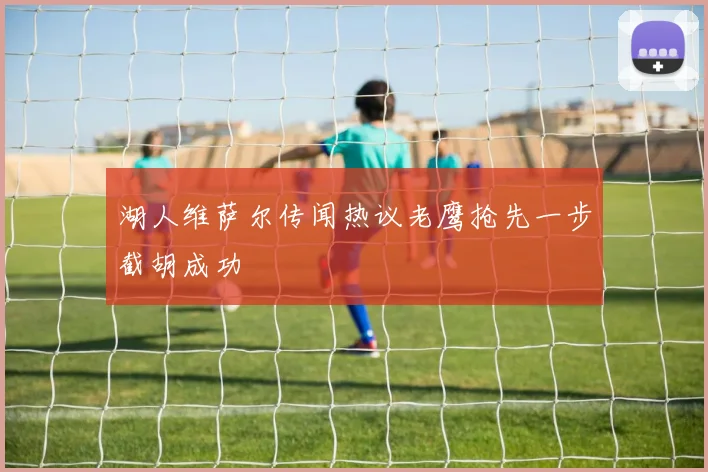 湖人维萨尔传闻热议老鹰抢先一步截胡成功