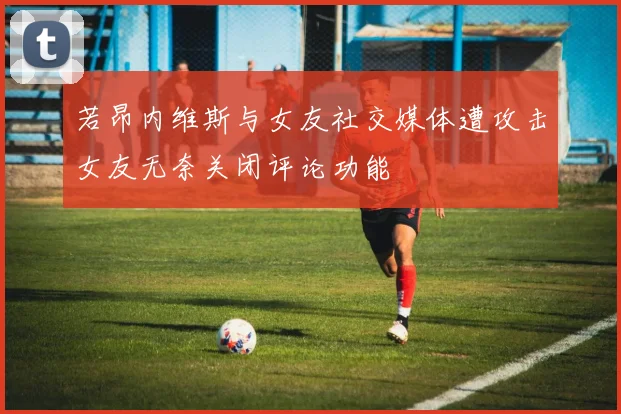 若昂内维斯与女友社交媒体遭攻击女友无奈关闭评论功能