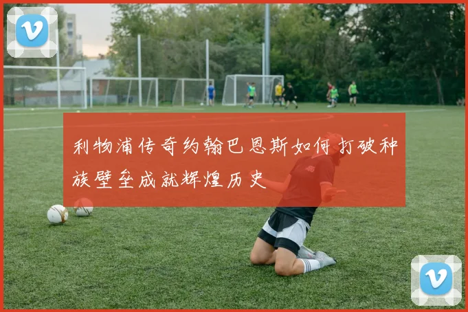 利物浦传奇约翰巴恩斯如何打破种族壁垒成就辉煌历史