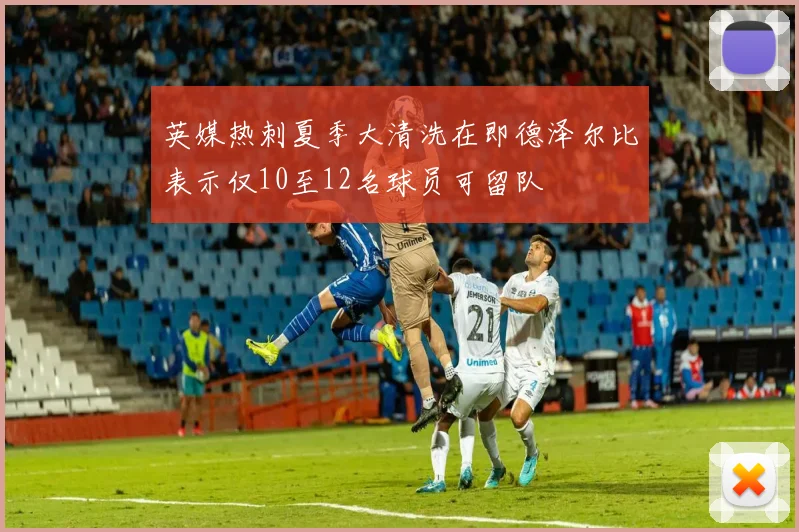 英媒热刺夏季大清洗在即德泽尔比表示仅10至12名球员可留队