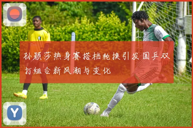 孙颖莎热身赛搭档轮换引发国乒双打组合新风潮与变化