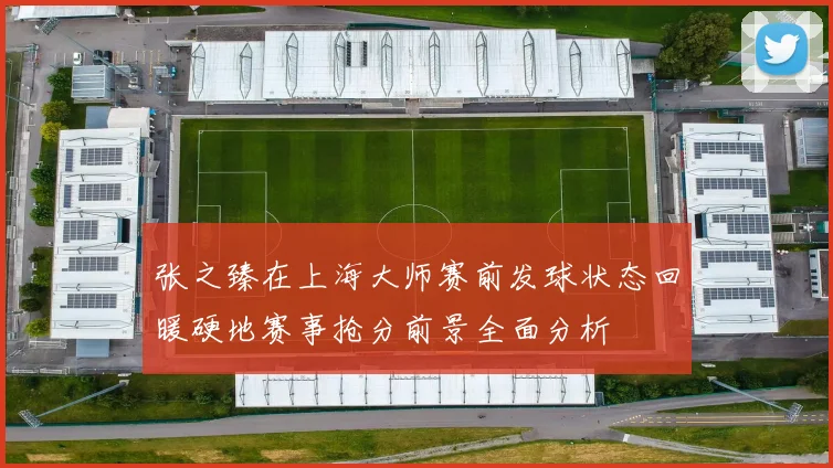 张之臻在上海大师赛前发球状态回暖硬地赛事抢分前景全面分析