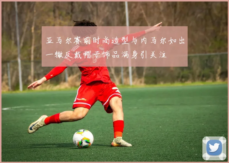 亚马尔赛前时尚造型与内马尔如出一辙反戴帽子饰品满身引关注