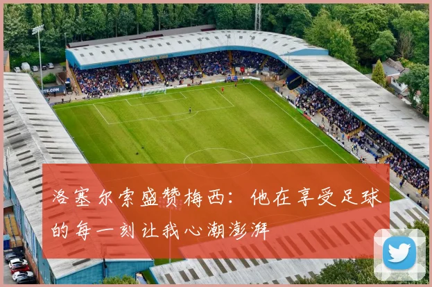 洛塞尔索盛赞梅西：他在享受足球的每一刻让我心潮澎湃