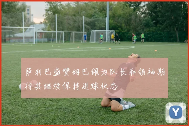 萨利巴盛赞姆巴佩为队长和领袖期待其继续保持进球状态