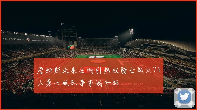 詹姆斯未来去向引热议骑士热火76人勇士狼队争夺战升级