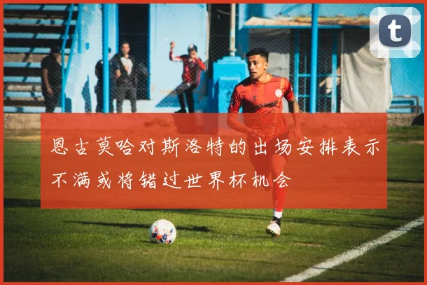 恩古莫哈对斯洛特的出场安排表示不满或将错过世界杯机会