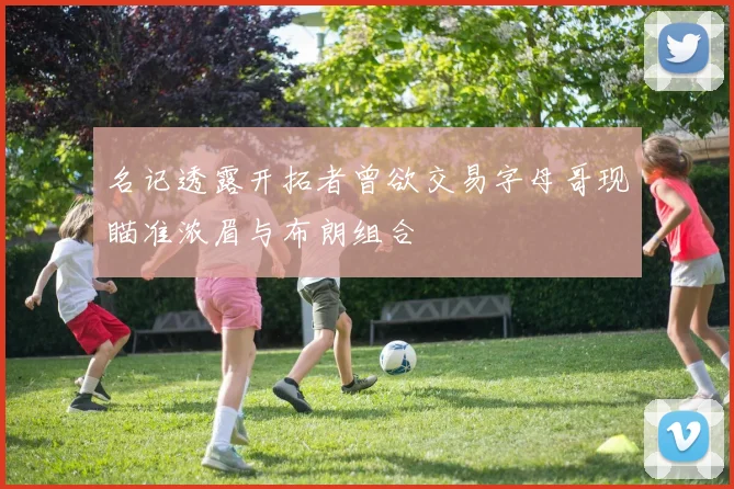 名记透露开拓者曾欲交易字母哥现瞄准浓眉与布朗组合