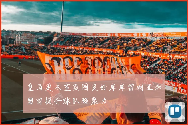 皇马更衣室氛围良好库库雷利亚加盟将提升球队凝聚力