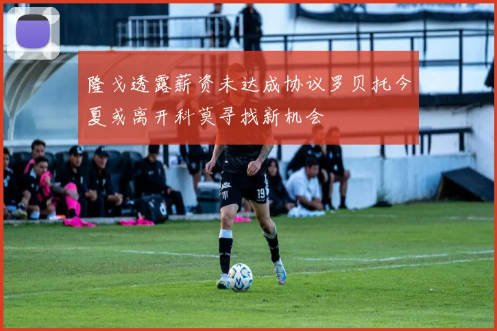 隆戈透露薪资未达成协议罗贝托今夏或离开科莫寻找新机会