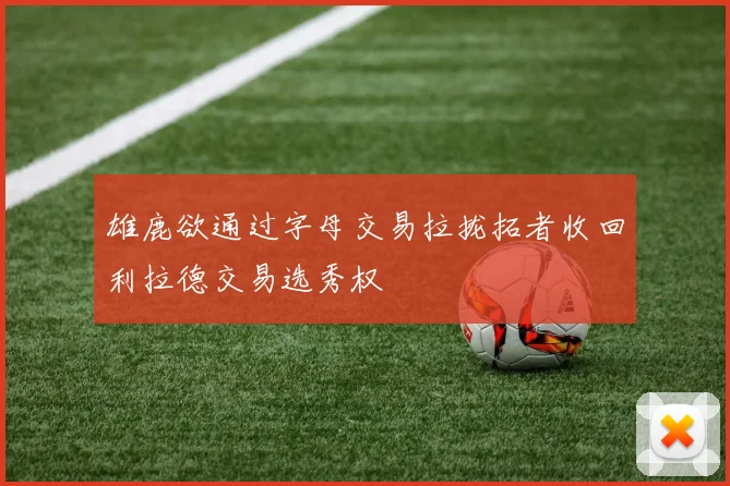 雄鹿欲通过字母交易拉拢拓者收回利拉德交易选秀权