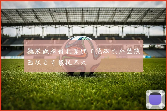 魏家傲租借北京理工范双杰加盟陕西联合可能性不大